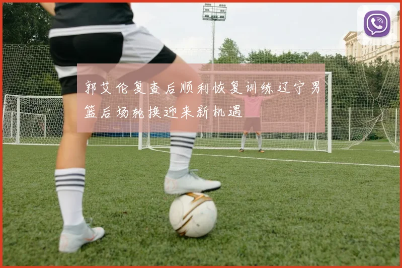 郭艾伦复查后顺利恢复训练辽宁男篮后场轮换迎来新机遇