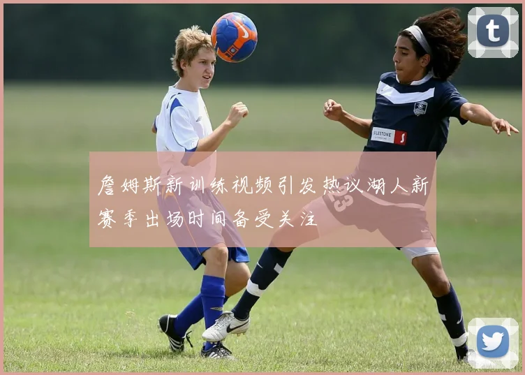 詹姆斯新训练视频引发热议湖人新赛季出场时间备受关注