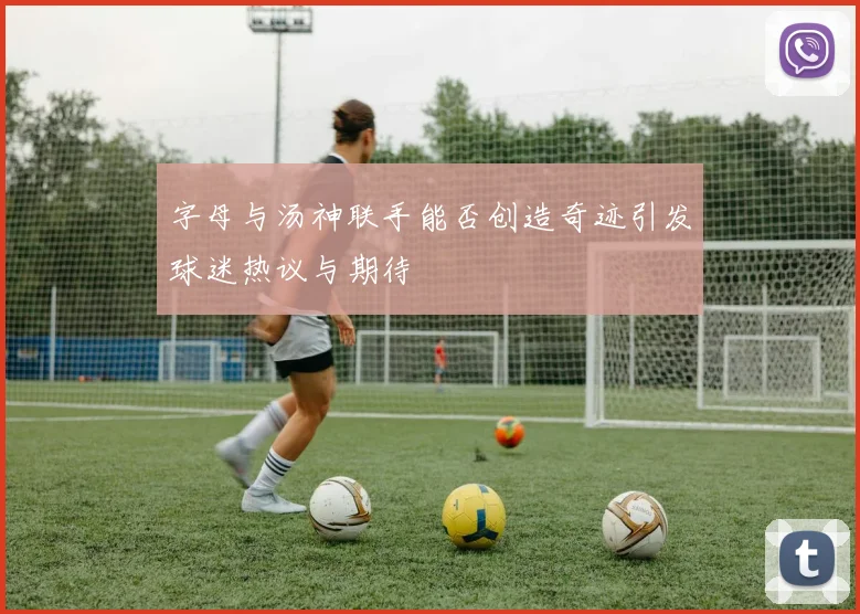 字母与汤神联手能否创造奇迹引发球迷热议与期待