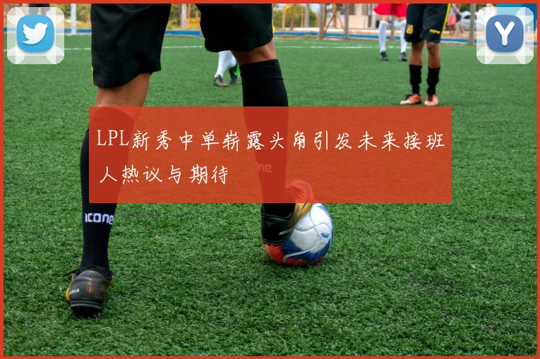 LPL新秀中单崭露头角引发未来接班人热议与期待