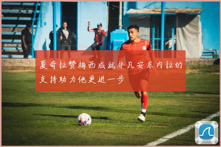 夏奇拉赞梅西成就非凡安东内拉的支持助力他更进一步