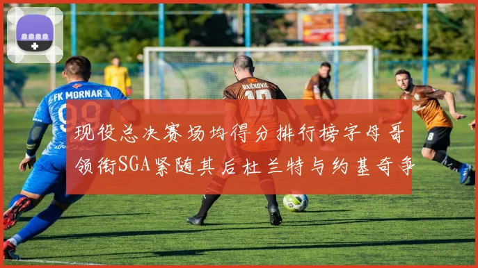 现役总决赛场均得分排行榜字母哥领衔SGA紧随其后杜兰特与约基奇争夺第三名