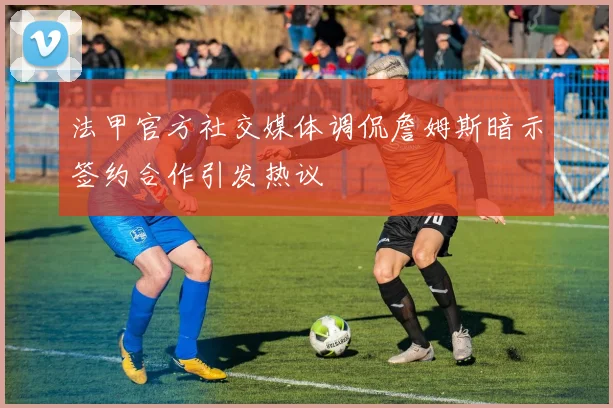 法甲官方社交媒体调侃詹姆斯暗示签约合作引发热议