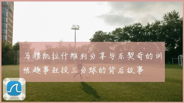 马穆凯拉什维利分享与东契奇的训练趣事狂投三分球的背后故事