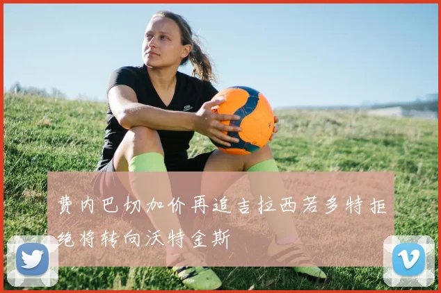 费内巴切加价再追吉拉西若多特拒绝将转向沃特金斯