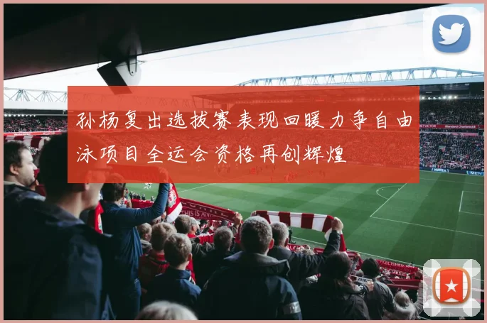孙杨复出选拔赛表现回暖力争自由泳项目全运会资格再创辉煌
