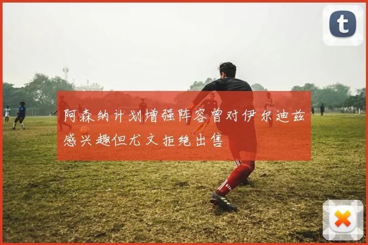 阿森纳计划增强阵容曾对伊尔迪兹感兴趣但尤文拒绝出售