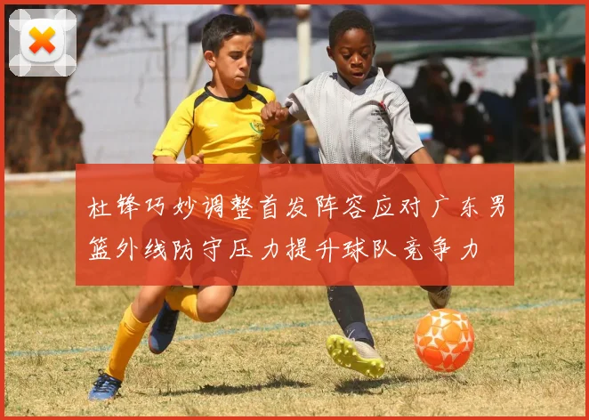 杜锋巧妙调整首发阵容应对广东男篮外线防守压力提升球队竞争力