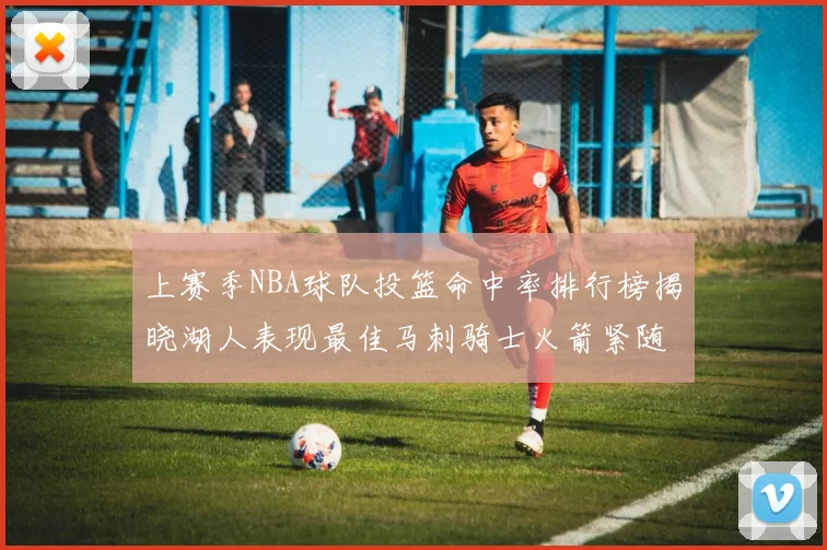 上赛季NBA球队投篮命中率排行榜揭晓湖人表现最佳马刺骑士火箭紧随其后
