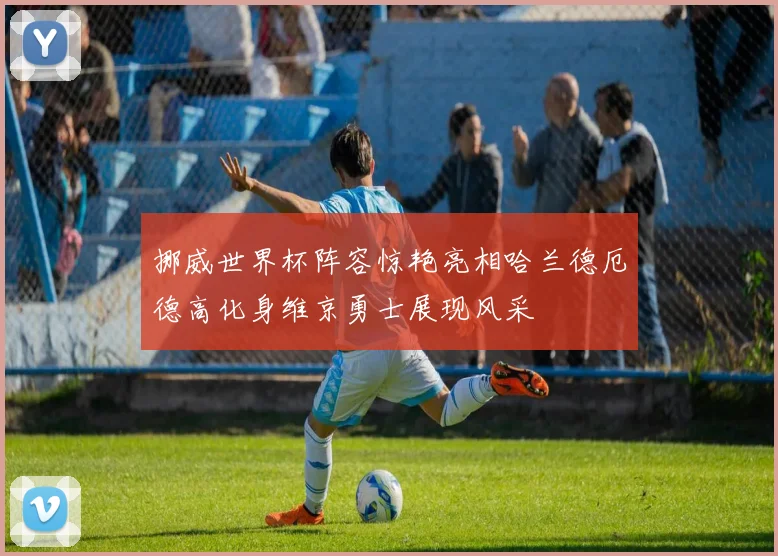 挪威世界杯阵容惊艳亮相哈兰德厄德高化身维京勇士展现风采