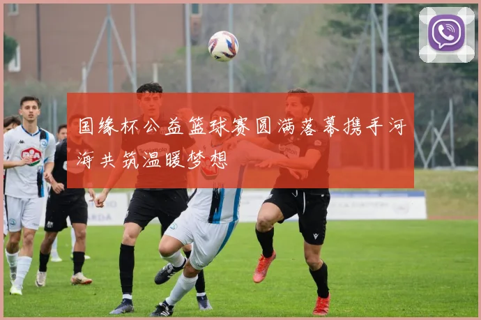 国缘杯公益篮球赛圆满落幕携手河海共筑温暖梦想