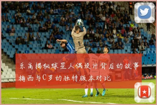 乐高揭秘球星人偶设计背后的故事梅西与C罗的独特版本对比
