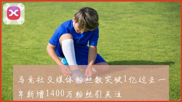 马竞社交媒体粉丝数突破1亿过去一年新增1400万粉丝引关注