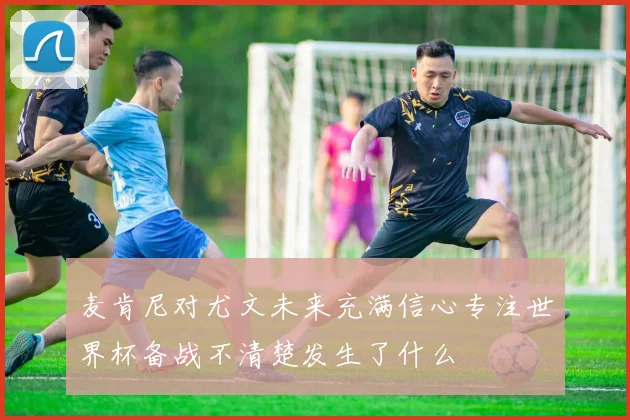麦肯尼对尤文未来充满信心专注世界杯备战不清楚发生了什么