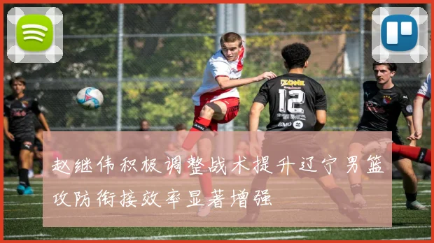 赵继伟积极调整战术提升辽宁男篮攻防衔接效率显著增强