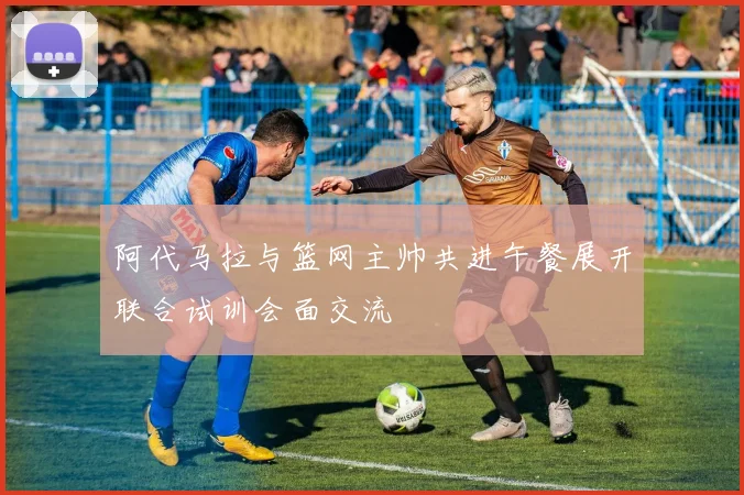 阿代马拉与篮网主帅共进午餐展开联合试训会面交流