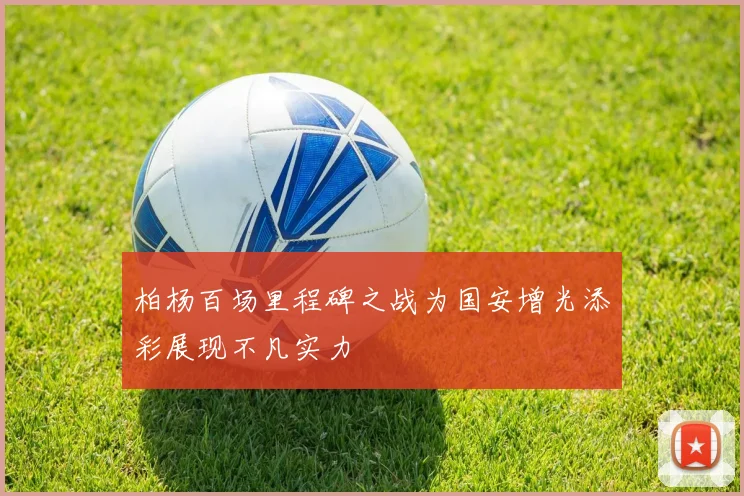 柏杨百场里程碑之战为国安增光添彩展现不凡实力