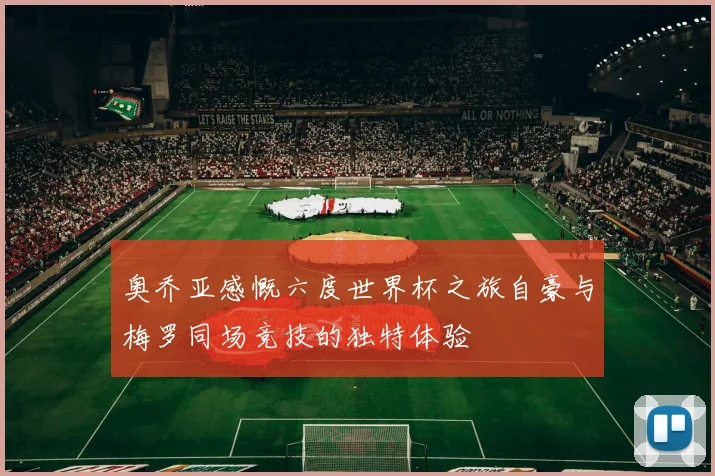 奥乔亚感慨六度世界杯之旅自豪与梅罗同场竞技的独特体验
