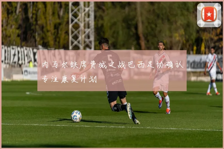 内马尔缺席费城之战巴西足协确认专注康复计划