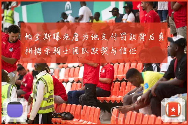 帕金斯曝老詹为他支付罚款背后真相揭示骑士团队默契与信任