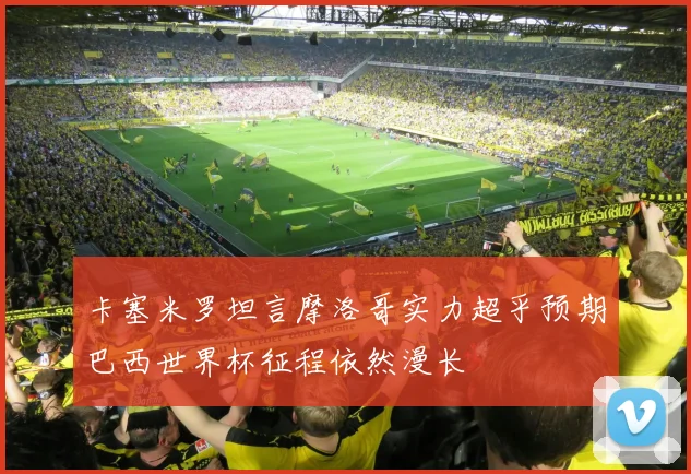 卡塞米罗坦言摩洛哥实力超乎预期巴西世界杯征程依然漫长