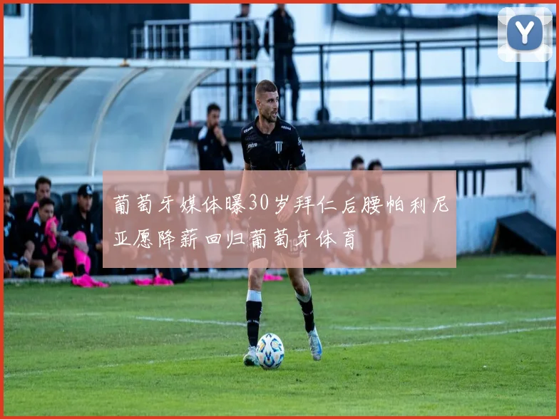 葡萄牙媒体曝30岁拜仁后腰帕利尼亚愿降薪回归葡萄牙体育