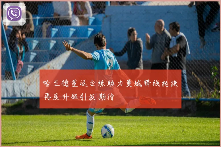 哈兰德重返合练助力曼城锋线轮换再度升级引发期待