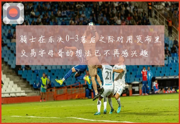 骑士在东决0-3落后之际对用莫布里交易字母哥的想法已不再感兴趣