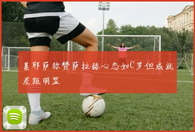 基耶萨称赞萨拉赫心态如C罗但成就差距明显