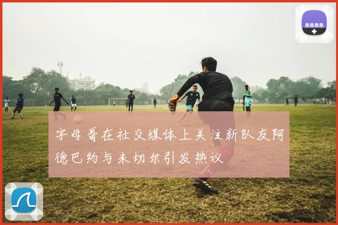 字母哥在社交媒体上关注新队友阿德巴约与米切尔引发热议